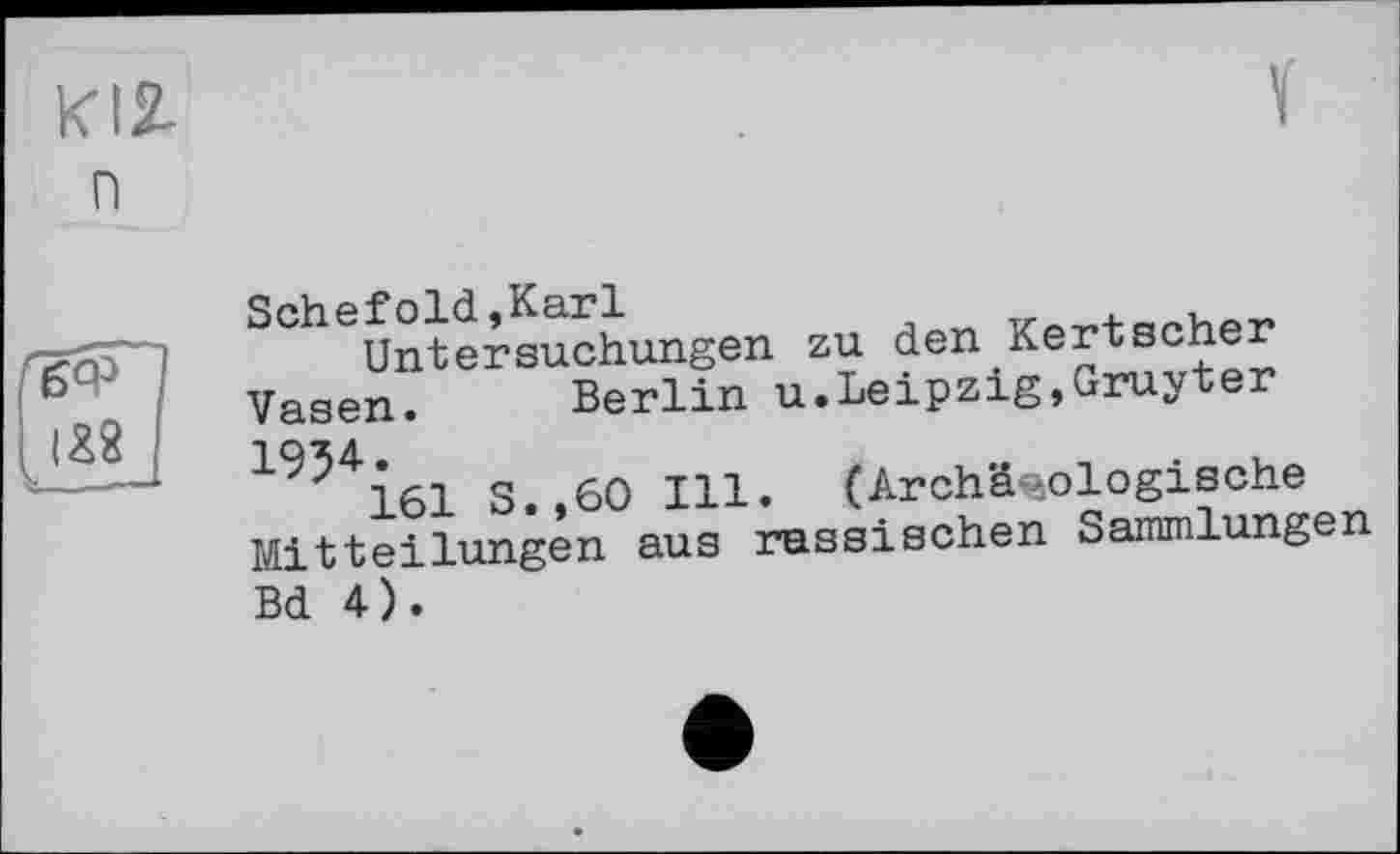 ﻿KI2-n
Schefold,Karl
Untersuchungen zu den Kertscher Vasen. Berlin u.Leipzig,Gruyter 1934.
161 S.,60 Ill. (Archäologische Mitteilungen aus russischen Sammlungen Bd 4).